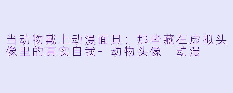 当动物戴上动漫面具:那些藏在虚拟头像里的真实自我-动物头像 动漫