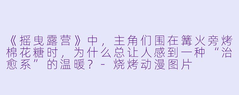 《摇曳露营》中，主角们围在篝火旁烤棉花糖时，为什么总让人感到一种“治愈系”的温暖？