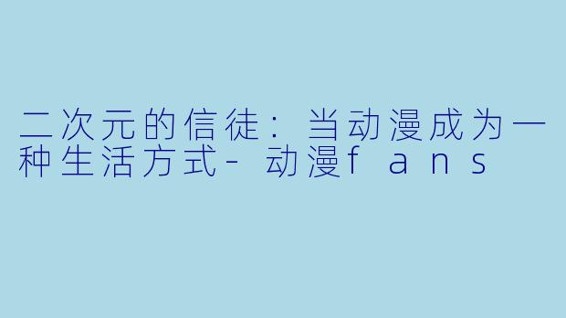 二次元的信徒：当动漫成为一种生活方式-动漫fans