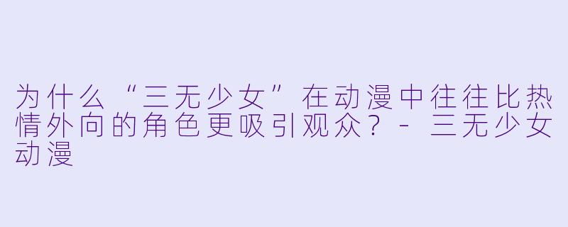 为什么“三无少女”在动漫中往往比热情外向的角色更吸引观众?-三无少女动漫