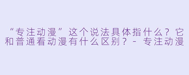 “专注动漫”这个说法具体指什么？它和普通看动漫有什么区别？