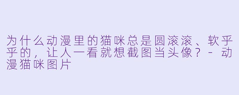 为什么动漫里的猫咪总是圆滚滚、软乎乎的，让人一看就想截图当头像？