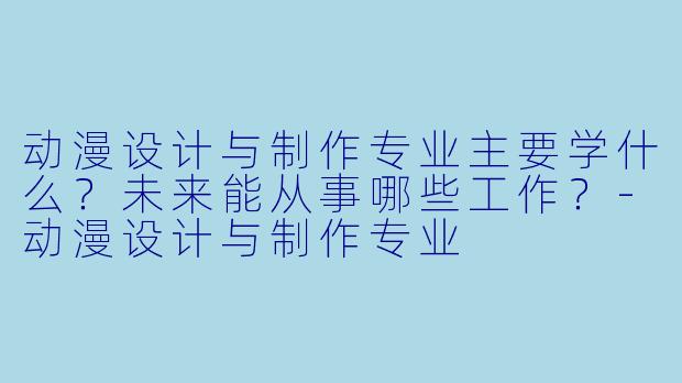 动漫设计与制作专业主要学什么?未来能从事哪些工作?-动漫设计与制作专业