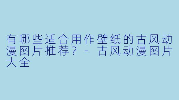 有哪些适合用作壁纸的古风动漫图片推荐？-古风动漫图片大全