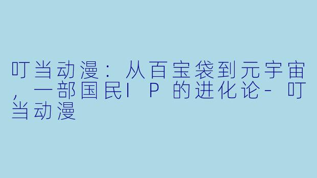 叮当动漫:从百宝袋到元宇宙,一部国民IP的进化论-叮当动漫