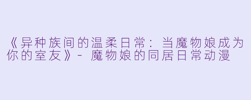《异种族间的温柔日常：当魔物娘成为你的室友》-魔物娘的同居日常动漫
