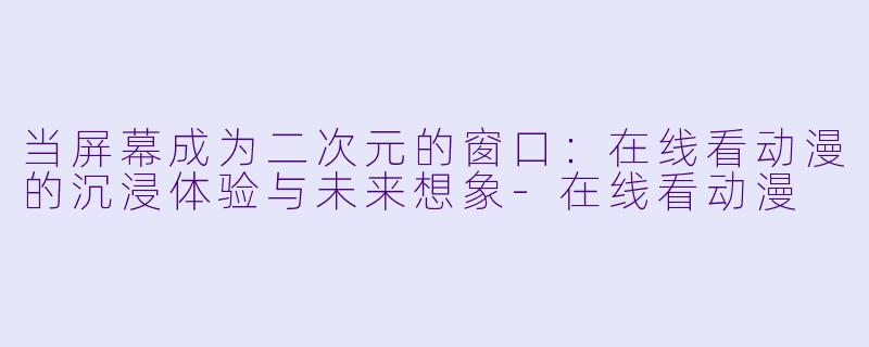 当屏幕成为二次元的窗口：在线看动漫的沉浸体验与未来想象