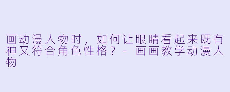 画动漫人物时，如何让眼睛看起来既有神又符合角色性格？-画画教学动漫人物