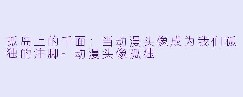孤岛上的千面:当动漫头像成为我们孤独的注脚-动漫头像孤独