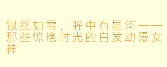 银丝如雪，眸中有星河——那些惊艳时光的白发动漫女神