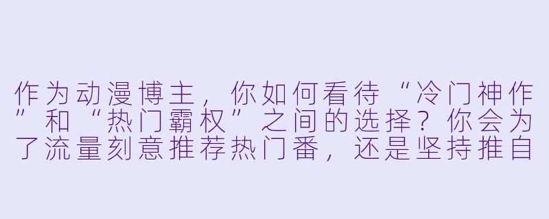 作为动漫博主，你如何看待“冷门神作”和“热门霸权”之间的选择？你会为了流量刻意推荐热门番，还是坚持推自己真正喜欢的冷门作品？