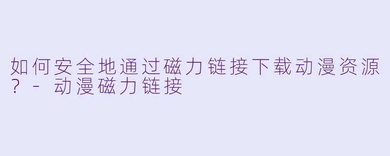 如何安全地通过磁力链接下载动漫资源？