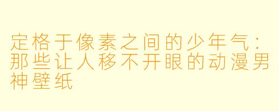 定格于像素之间的少年气：那些让人移不开眼的动漫男神壁纸