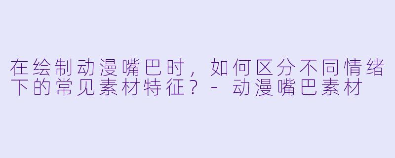 在绘制动漫嘴巴时，如何区分不同情绪下的常见素材特征？-动漫嘴巴素材