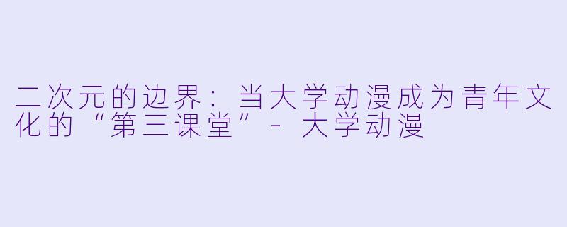 二次元的边界:当大学动漫成为青年文化的“第三课堂”-大学动漫
