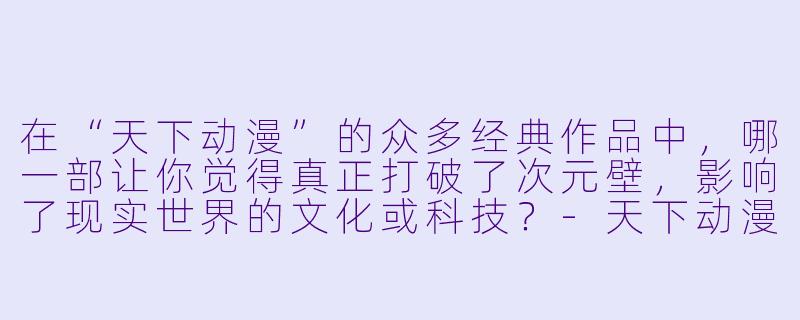 在“天下动漫”的众多经典作品中，哪一部让你觉得真正打破了次元壁，影响了现实世界的文化或科技？