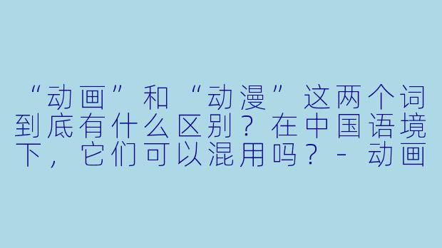 “动画”和“动漫”这两个词到底有什么区别?在中国语境下,它们可以混用吗?-动画和动漫