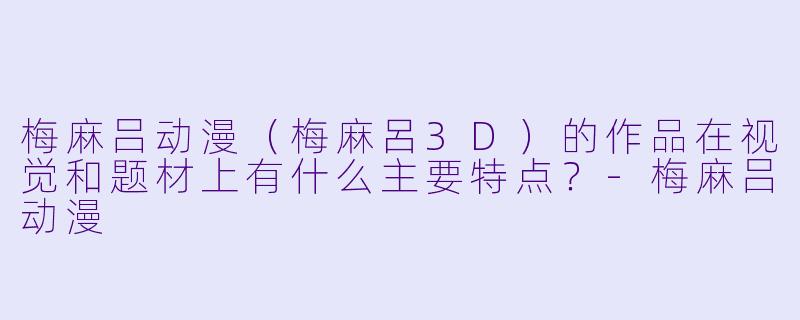梅麻吕动漫（梅麻呂3D）的作品在视觉和题材上有什么主要特点？-梅麻吕动漫