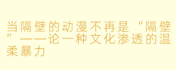 当隔壁的动漫不再是“隔壁”——论一种文化渗透的温柔暴力