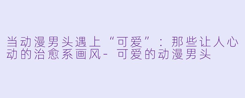 当动漫男头遇上“可爱”：那些让人心动的治愈系画风-可爱的动漫男头