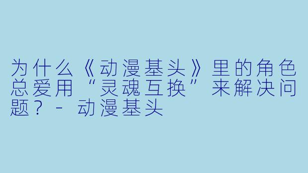 为什么《动漫基头》里的角色总爱用“灵魂互换”来解决问题？-动漫基头
