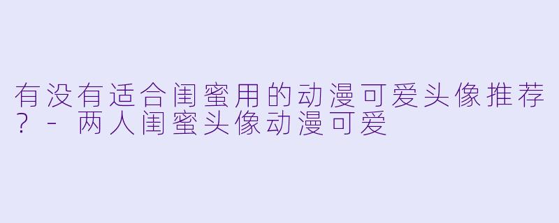有没有适合闺蜜用的动漫可爱头像推荐?-两人闺蜜头像动漫可爱