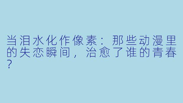 当泪水化作像素:那些动漫里的失恋瞬间,治愈了谁的青春?