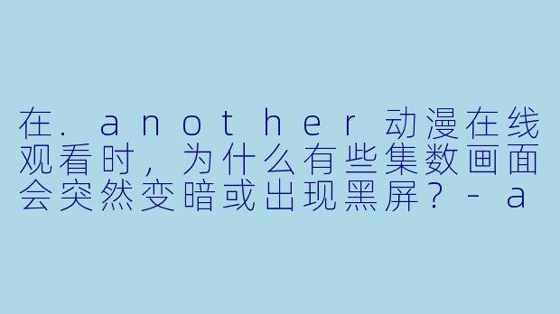 在.another动漫在线观看时，为什么有些集数画面会突然变暗或出现黑屏？-another动漫在线观看