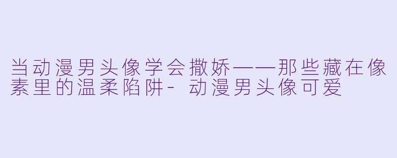 当动漫男头像学会撒娇——那些藏在像素里的温柔陷阱-动漫男头像可爱