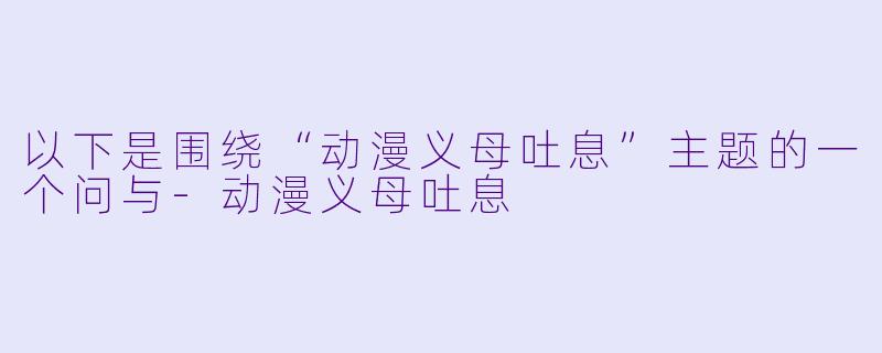 以下是围绕“动漫义母吐息”主题的一个问与-动漫义母吐息