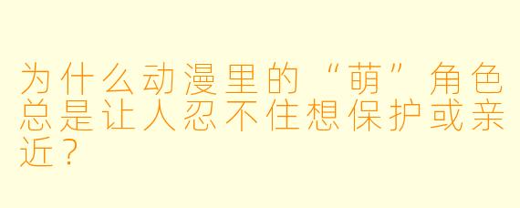 为什么动漫里的“萌”角色总是让人忍不住想保护或亲近?