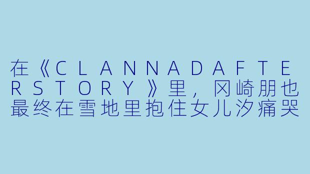 在《CLANNADAFTERSTORY》里，冈崎朋也最终在雪地里抱住女儿汐痛哭时，为什么那句“能哭的地方，只有厕所和爸爸的怀里”会让人瞬间泪崩？-动漫感人