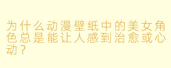为什么动漫壁纸中的美女角色总是能让人感到治愈或心动？