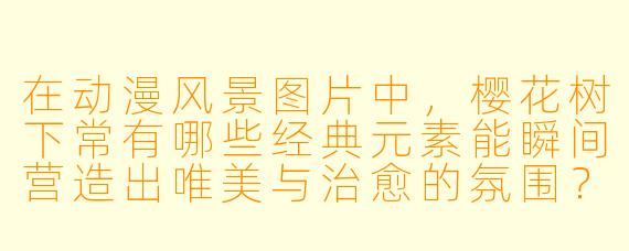 在动漫风景图片中，樱花树下常有哪些经典元素能瞬间营造出唯美与治愈的氛围？