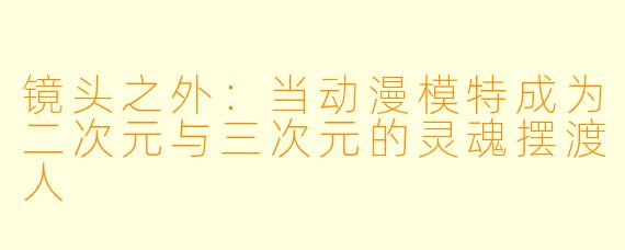 镜头之外：当动漫模特成为二次元与三次元的灵魂摆渡人