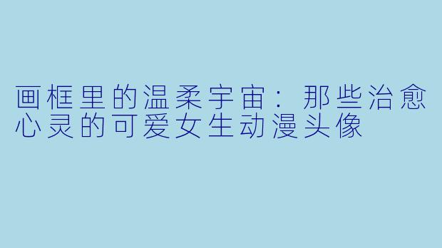 画框里的温柔宇宙：那些治愈心灵的可爱女生动漫头像