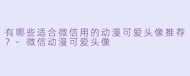 有哪些适合微信用的动漫可爱头像推荐?-微信动漫可爱头像