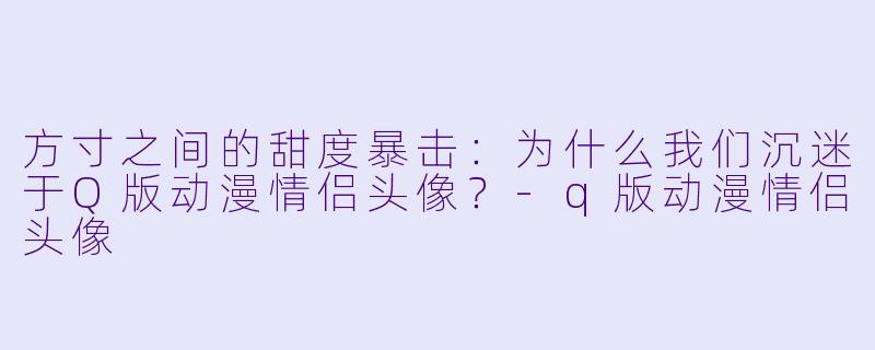 方寸之间的甜度暴击:为什么我们沉迷于Q版动漫情侣头像?-q版动漫情侣头像