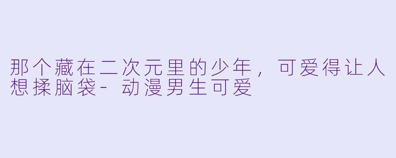 那个藏在二次元里的少年，可爱得让人想揉脑袋-动漫男生可爱