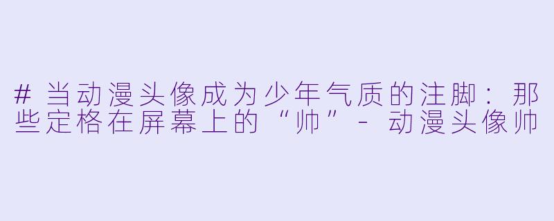 #当动漫头像成为少年气质的注脚:那些定格在屏幕上的“帅”-动漫头像帅