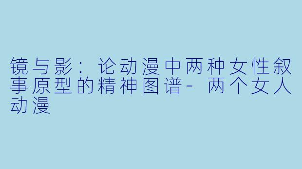 镜与影：论动漫中两种女性叙事原型的精神图谱-两个女人动漫