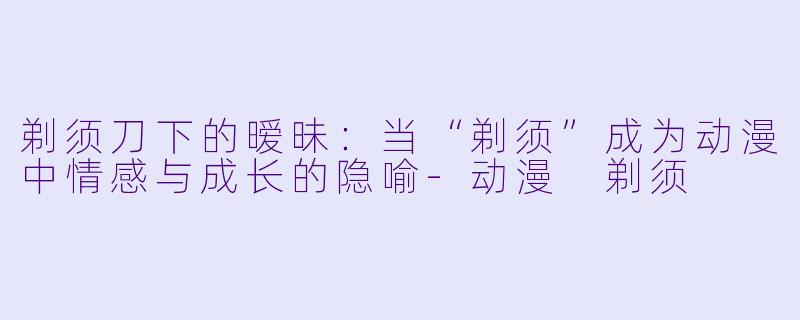 剃须刀下的暧昧:当“剃须”成为动漫中情感与成长的隐喻-动漫 剃须