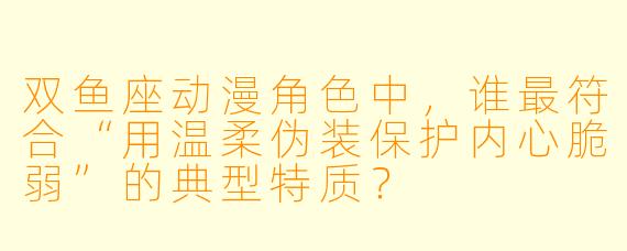 双鱼座动漫角色中,谁最符合“用温柔伪装保护内心脆弱”的典型特质?