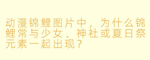 动漫锦鲤图片中，为什么锦鲤常与少女、神社或夏日祭元素一起出现？