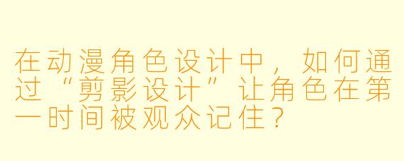 在动漫角色设计中,如何通过“剪影设计”让角色在第一时间被观众记住?