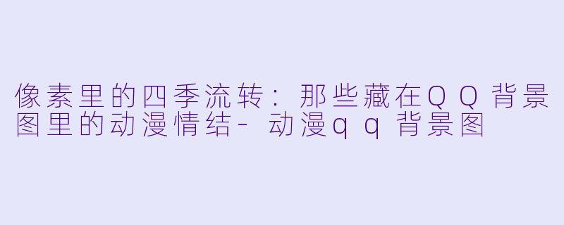 像素里的四季流转：那些藏在QQ背景图里的动漫情结-动漫qq背景图