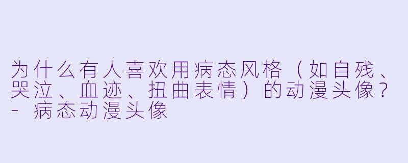 为什么有人喜欢用病态风格（如自残、哭泣、血迹、扭曲表情）的动漫头像？