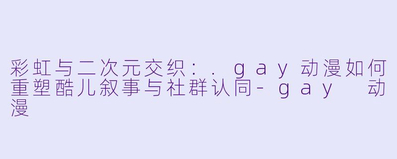 彩虹与二次元交织:.gay动漫如何重塑酷儿叙事与社群认同-gay 动漫