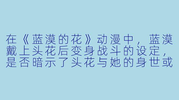 在《蓝漠的花》动漫中,蓝漠戴上头花后变身战斗的设定,是否暗示了头花与她的身世或某种特殊使命有关?-蓝漠的花动漫