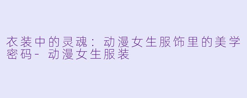 衣装中的灵魂:动漫女生服饰里的美学密码-动漫女生服装